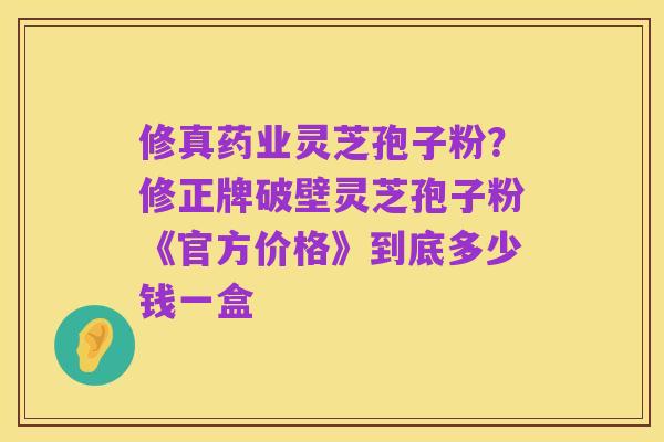 修真药业灵芝孢子粉?修正牌破壁灵芝孢子粉《官方价格》到底多少钱一盒