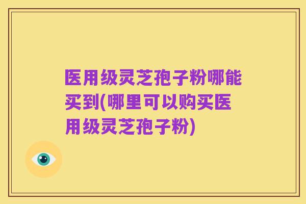 医用级灵芝孢子粉哪能买到(哪里可以购买医用级灵芝孢子粉)