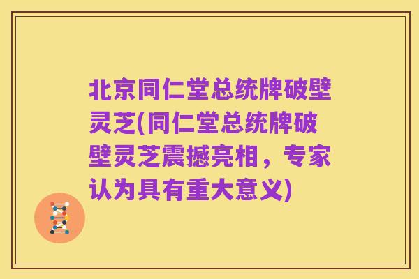北京同仁堂总统牌破壁灵芝(同仁堂总统牌破壁灵芝震撼亮相,专家认为具有重大意义)