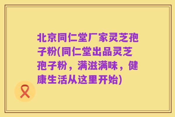 北京同仁堂厂家灵芝孢子粉(同仁堂出品灵芝孢子粉，满滋满味，健康生活从这里开始)