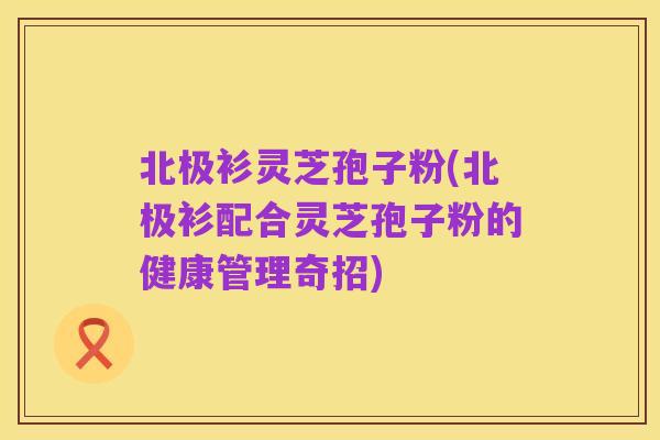 北极衫灵芝孢子粉(北极衫配合灵芝孢子粉的健康管理奇招)