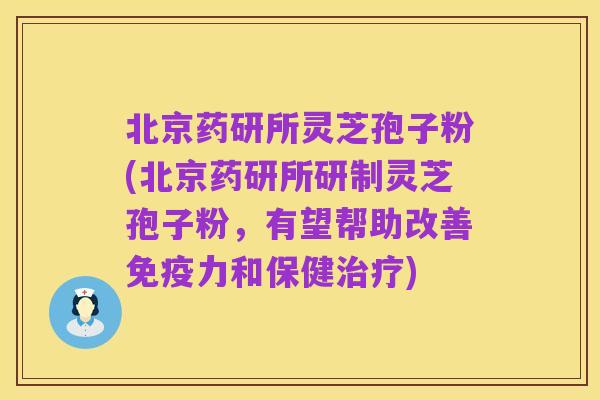 北京药研所灵芝孢子粉(北京药研所研制灵芝孢子粉，有望帮助改善免疫力和保健治疗)