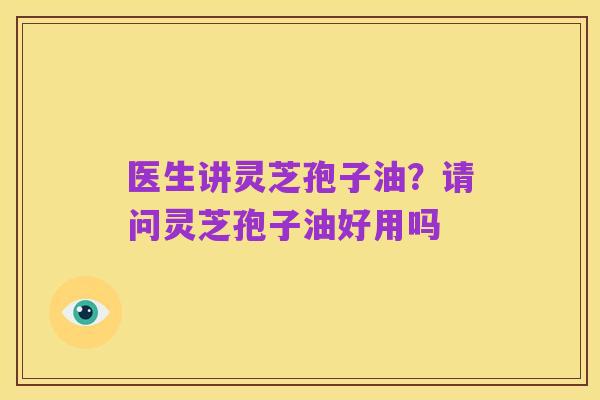 医生讲灵芝孢子油?请问灵芝孢子油好用吗