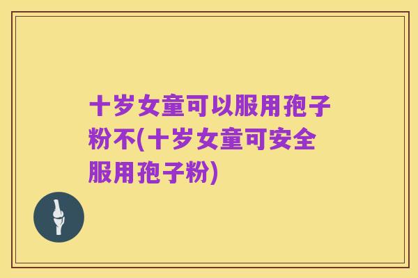 十岁女童可以服用孢子粉不(十岁女童可安全服用孢子粉)