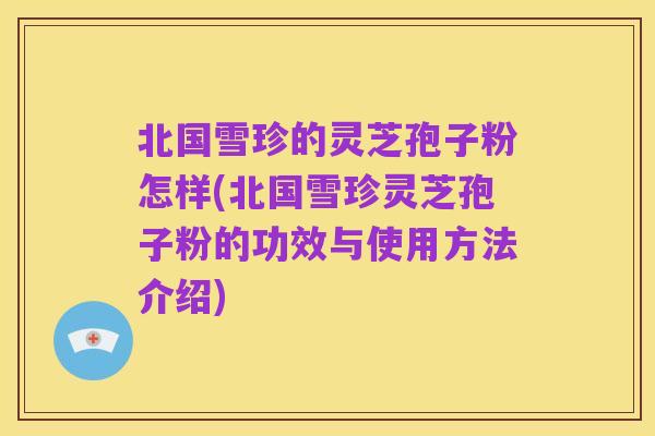 北国雪珍的灵芝孢子粉怎样(北国雪珍灵芝孢子粉的功效与使用方法介绍)