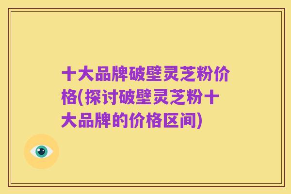 十大品牌破壁灵芝粉价格(探讨破壁灵芝粉十大品牌的价格区间)