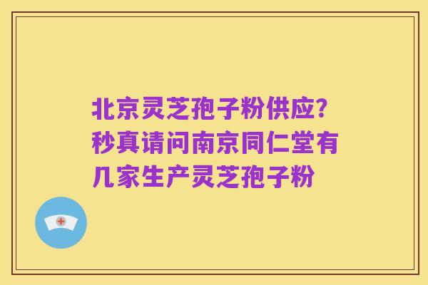 北京灵芝孢子粉供应?秒真请问南京同仁堂有几家生产灵芝孢子粉