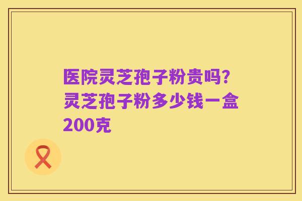 医院灵芝孢子粉贵吗?灵芝孢子粉多少钱一盒200克
