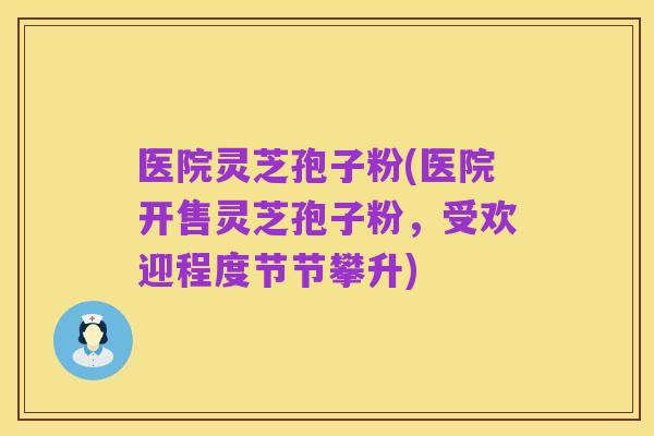 医院灵芝孢子粉(医院开售灵芝孢子粉，受欢迎程度节节攀升)