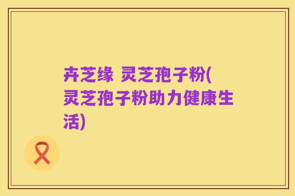 卉芝缘 灵芝孢子粉(灵芝孢子粉助力健康生活)
