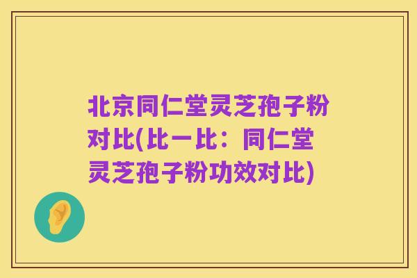 北京同仁堂灵芝孢子粉对比(比一比:同仁堂灵芝孢子粉功效对比)