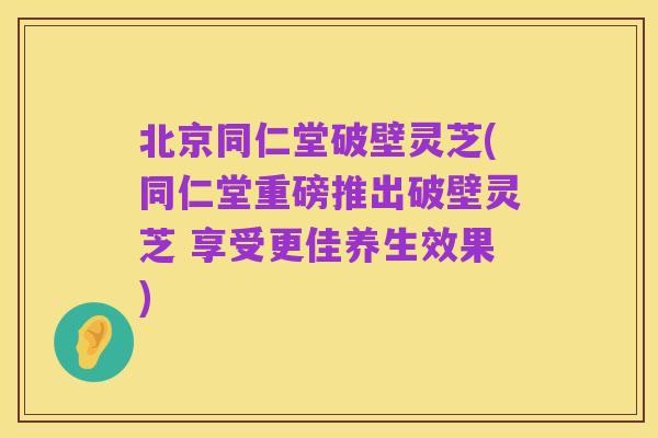 北京同仁堂破壁灵芝(同仁堂重磅推出破壁灵芝 享受更佳养生效果)