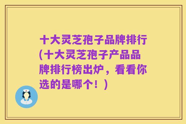 十大灵芝孢子品牌排行(十大灵芝孢子产品品牌排行榜出炉,看看你选的是哪个!)
