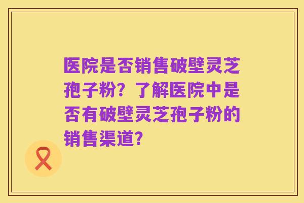 医院是否销售破壁灵芝孢子粉？了解医院中是否有破壁灵芝孢子粉的销售渠道？