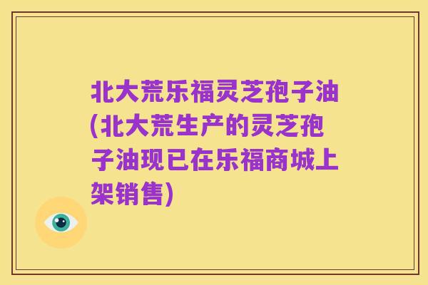 北大荒乐福灵芝孢子油(北大荒生产的灵芝孢子油现已在乐福商城上架销售)