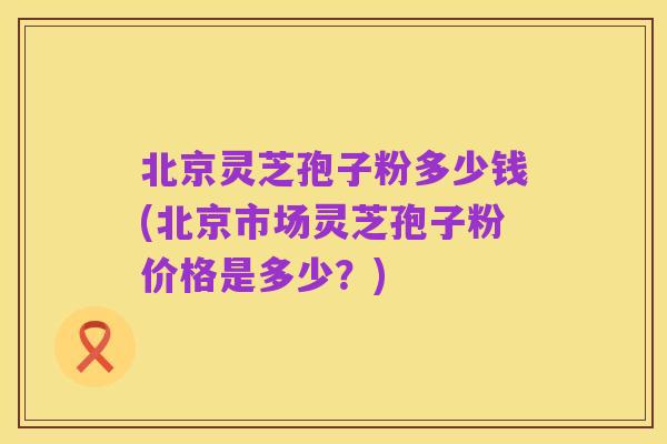 北京灵芝孢子粉多少钱(北京市场灵芝孢子粉价格是多少?)