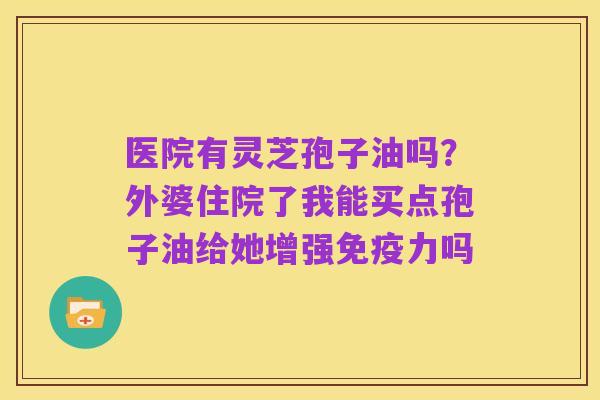 医院有灵芝孢子油吗?外婆住院了我能买点孢子油给她增强免疫力吗