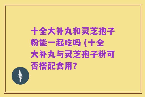 十全大补丸和灵芝孢子粉能一起吃吗 (十全大补丸与灵芝孢子粉可否搭配食用?