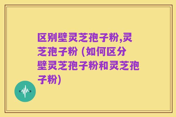 区别壁灵芝孢子粉,灵芝孢子粉 (如何区分壁灵芝孢子粉和灵芝孢子粉)