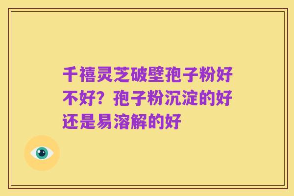 千禧灵芝破壁孢子粉好不好？孢子粉沉淀的好还是易溶解的好
