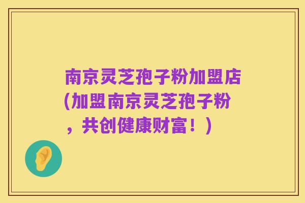 南京灵芝孢子粉加盟店(加盟南京灵芝孢子粉，共创健康财富！)