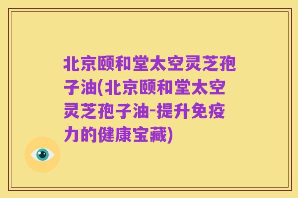 北京颐和堂太空灵芝孢子油(北京颐和堂太空灵芝孢子油-提升免疫力的健康宝藏)