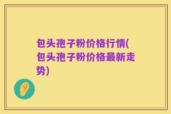 包头孢子粉价格行情(包头孢子粉价格最新走势)