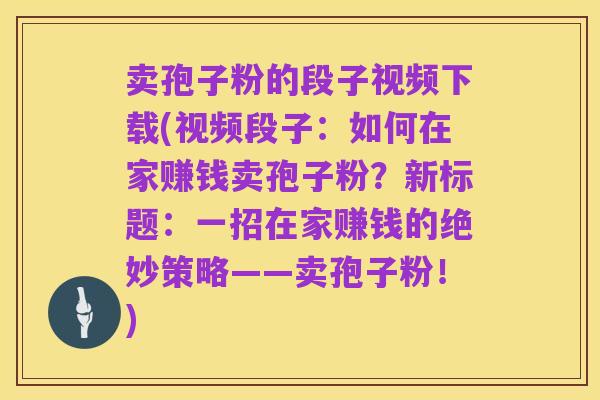 卖孢子粉的段子视频下载(视频段子：如何在家赚钱卖孢子粉？新标题：一招在家赚钱的绝妙策略——卖孢子粉！)