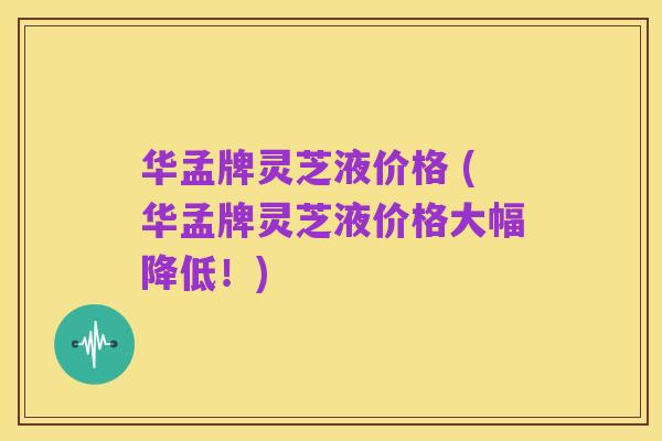 华孟牌灵芝液价格 (华孟牌灵芝液价格大幅降低!)