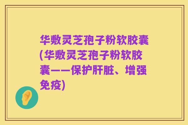 华敷灵芝孢子粉软胶囊(华敷灵芝孢子粉软胶囊——保护肝脏、增强免疫)