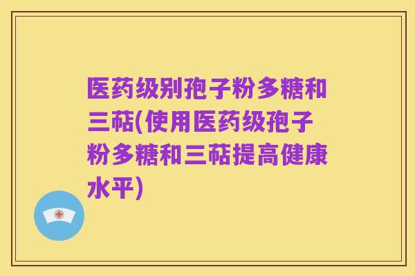 医药级别孢子粉多糖和三萜(使用医药级孢子粉多糖和三萜提高健康水平)