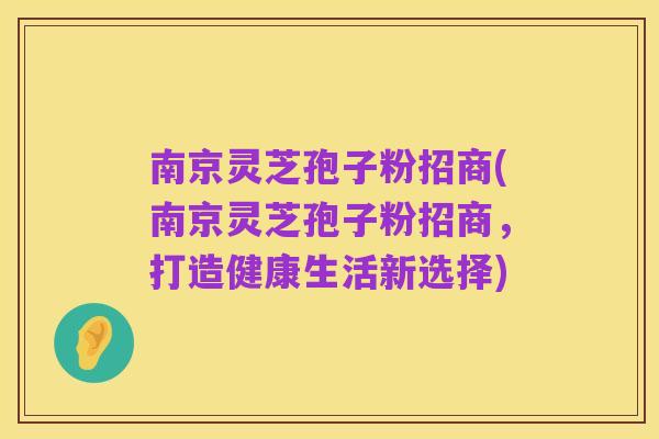 南京灵芝孢子粉招商(南京灵芝孢子粉招商,打造健康生活新选择)