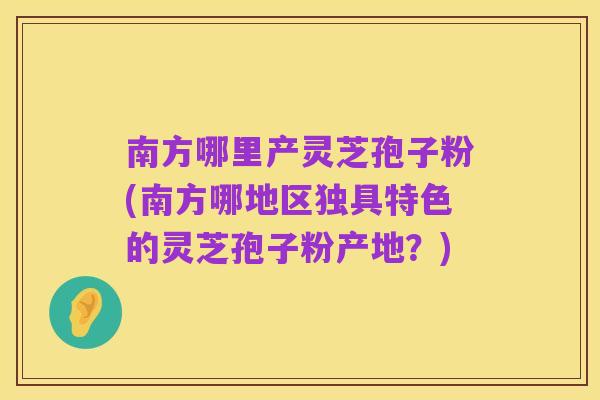南方哪里产灵芝孢子粉(南方哪地区独具特色的灵芝孢子粉产地？)