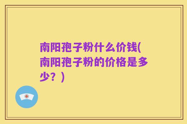 南阳孢子粉什么价钱(南阳孢子粉的价格是多少?)