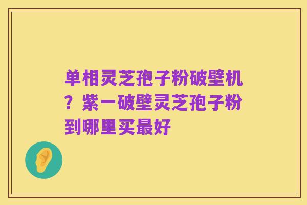 单相灵芝孢子粉破壁机?紫一破壁灵芝孢子粉到哪里买最好