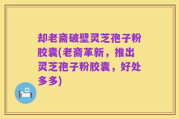 却老斋破壁灵芝孢子粉胶囊(老斋革新,推出灵芝孢子粉胶囊,好处多多)