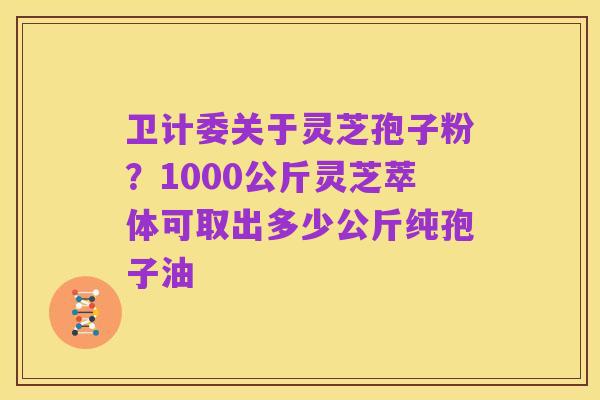 卫计委关于灵芝孢子粉？1000公斤灵芝萃体可取出多少公斤纯孢子油