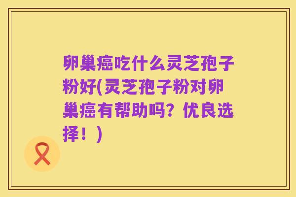卵巢癌吃什么灵芝孢子粉好(灵芝孢子粉对卵巢癌有帮助吗?优良选择!)