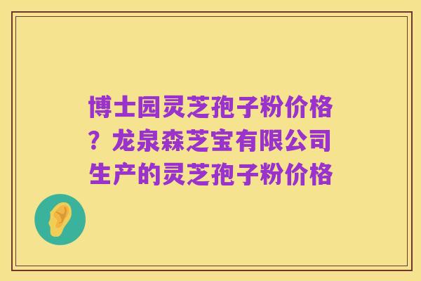 博士园灵芝孢子粉价格？龙泉森芝宝有限公司生产的灵芝孢子粉价格