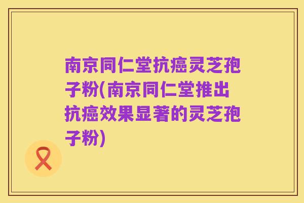 南京同仁堂抗癌灵芝孢子粉(南京同仁堂推出抗癌效果显著的灵芝孢子粉)