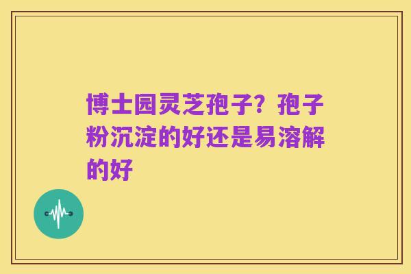 博士园灵芝孢子？孢子粉沉淀的好还是易溶解的好