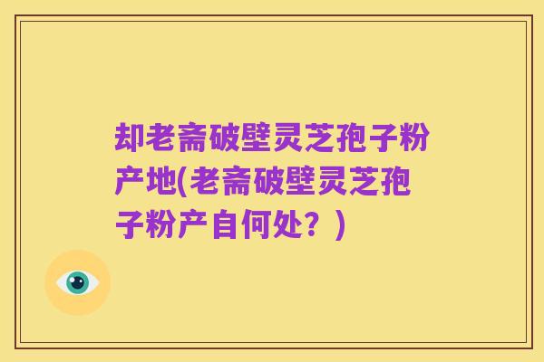 却老斋破壁灵芝孢子粉产地(老斋破壁灵芝孢子粉产自何处？)