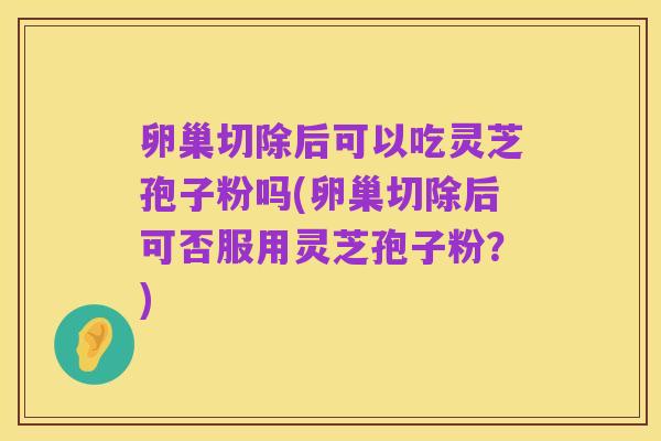卵巢切除后可以吃灵芝孢子粉吗(卵巢切除后可否服用灵芝孢子粉?)