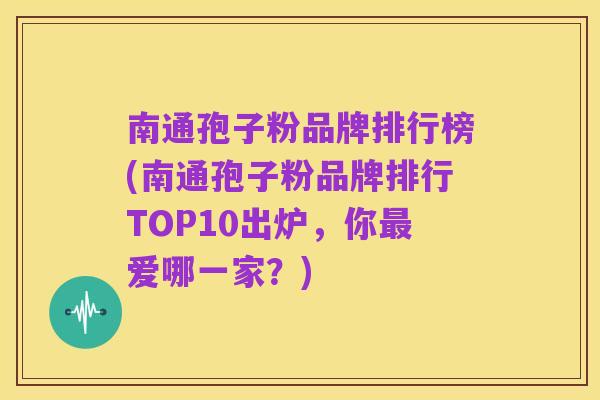 南通孢子粉品牌排行榜(南通孢子粉品牌排行TOP10出炉，你最爱哪一家？)
