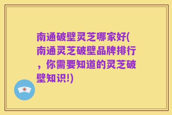 南通破壁灵芝哪家好(南通灵芝破壁品牌排行,你需要知道的灵芝破壁知识!)