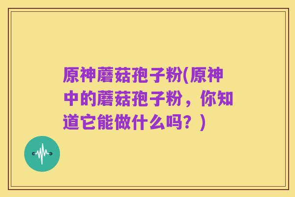 原神蘑菇孢子粉(原神中的蘑菇孢子粉,你知道它能做什么吗?)
