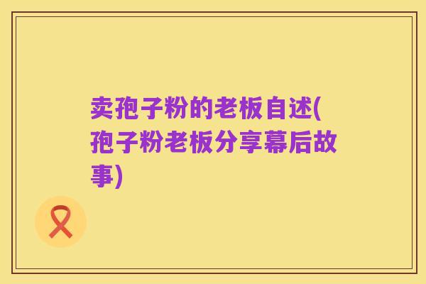卖孢子粉的老板自述(孢子粉老板分享幕后故事)