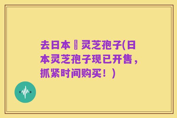 去日本買灵芝孢子(日本灵芝孢子现已开售,抓紧时间购买!)