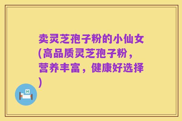 卖灵芝孢子粉的小仙女(高品质灵芝孢子粉,营养丰富,健康好选择)