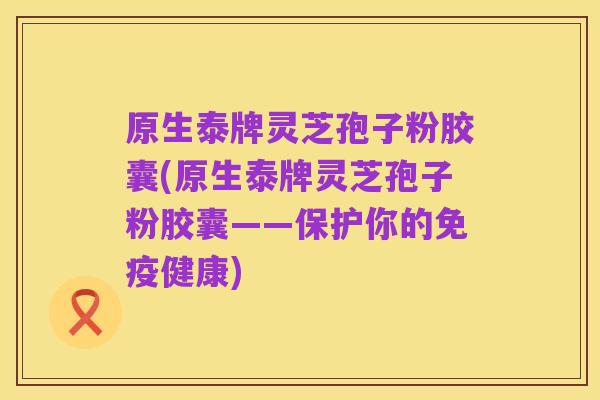原生泰牌灵芝孢子粉胶囊(原生泰牌灵芝孢子粉胶囊——保护你的免疫健康)